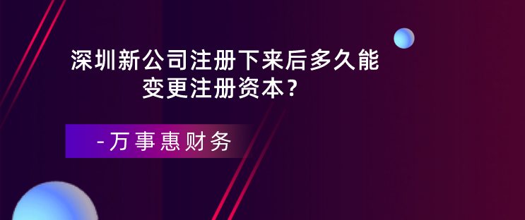 深圳新公司注冊下來后多久能變更注冊資本？-萬事惠財務